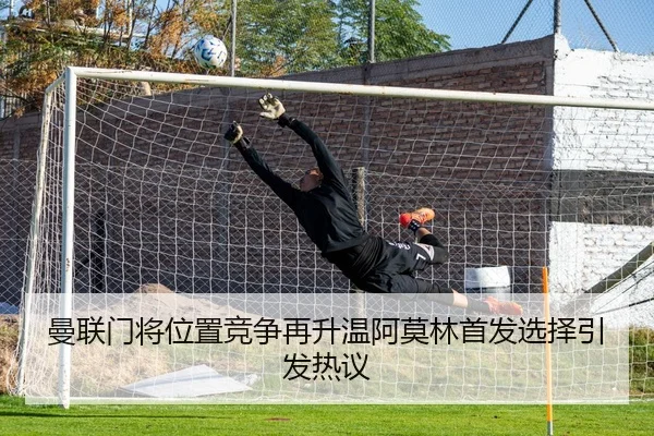 曼联门将位置竞争再升温阿莫林首发选择引发热议