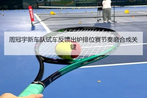 周冠宇新车队试车反馈出炉排位赛节奏磨合成关键